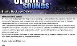 http://www.secret-sounds.com
Tag words: Secret Sounds LLC - Band Production Special: The most overlooked component in the process of recording a professional sounding rock song / album is the involvement of a producer. Most bands just book some time in a